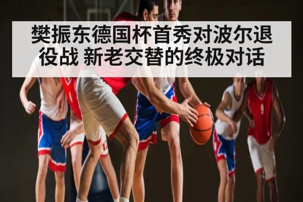 樊振东德国杯首秀对波尔退役战 新老交替的终极对话